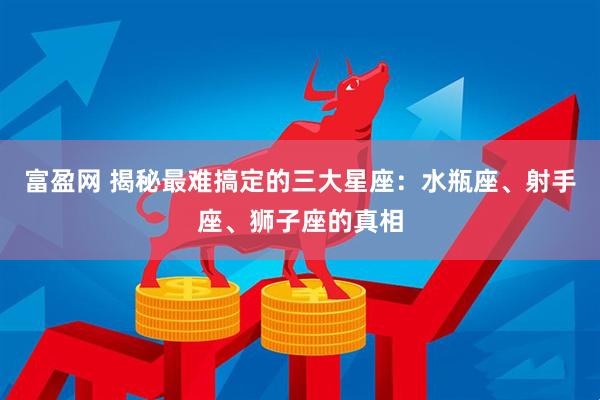 富盈网 揭秘最难搞定的三大星座：水瓶座、射手座、狮子座的真相