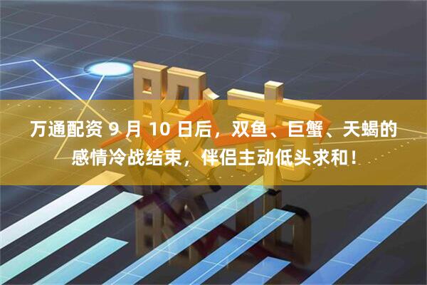 万通配资 9 月 10 日后，双鱼、巨蟹、天蝎的感情冷战结束，伴侣主动低头求和！