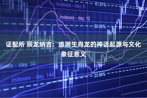 证配所 辰龙纳吉：追溯生肖龙的神话起源与文化象征意义