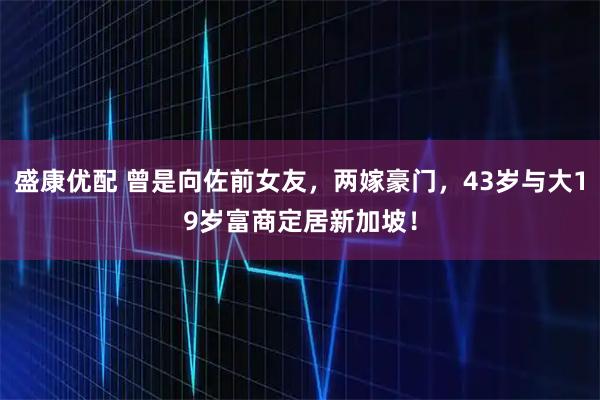 盛康优配 曾是向佐前女友，两嫁豪门，43岁与大19岁富商定居新加坡！