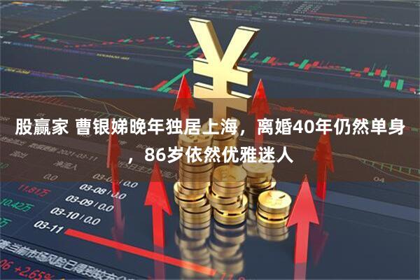股赢家 曹银娣晚年独居上海，离婚40年仍然单身，86岁依然优雅迷人