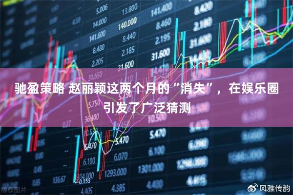 驰盈策略 赵丽颖这两个月的“消失”，在娱乐圈引发了广泛猜测