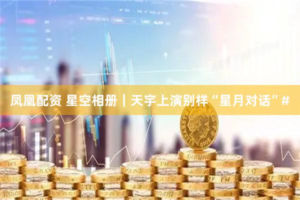 凤凰配资 星空相册｜天宇上演别样“星月对话”#
