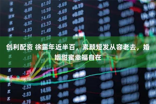 创利配资 徐露年近半百，素颜短发从容老去，婚姻甜蜜幸福自在