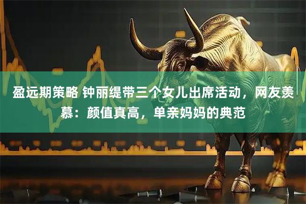 盈远期策略 钟丽缇带三个女儿出席活动，网友羡慕：颜值真高，单亲妈妈的典范