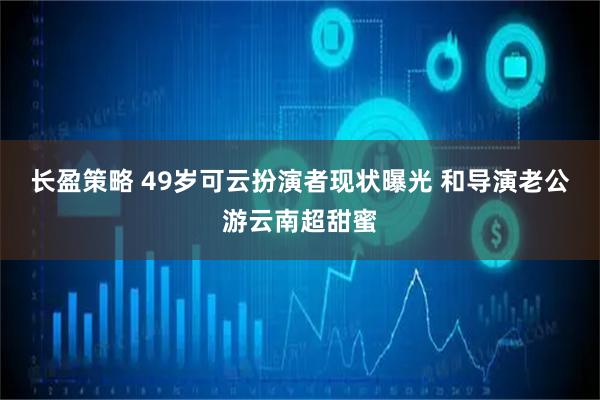 长盈策略 49岁可云扮演者现状曝光 和导演老公游云南超甜蜜