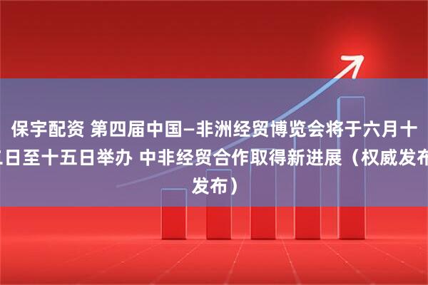 保宇配资 第四届中国—非洲经贸博览会将于六月十二日至十五日举办 中非经贸合作取得新进展（权威发布）
