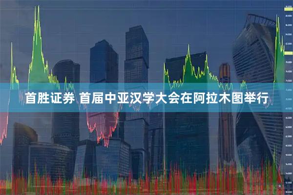首胜证券 首届中亚汉学大会在阿拉木图举行