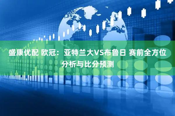 盛康优配 欧冠：亚特兰大VS布鲁日 赛前全方位分析与比分预测