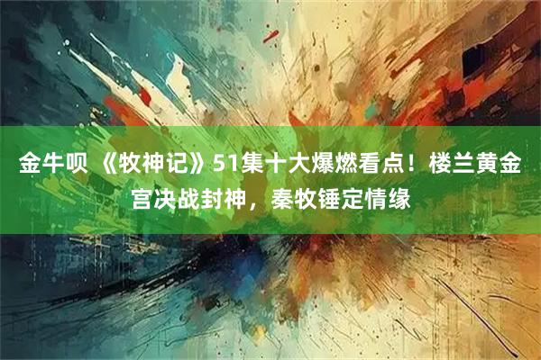 金牛呗 《牧神记》51集十大爆燃看点！楼兰黄金宫决战封神，秦牧锤定情缘