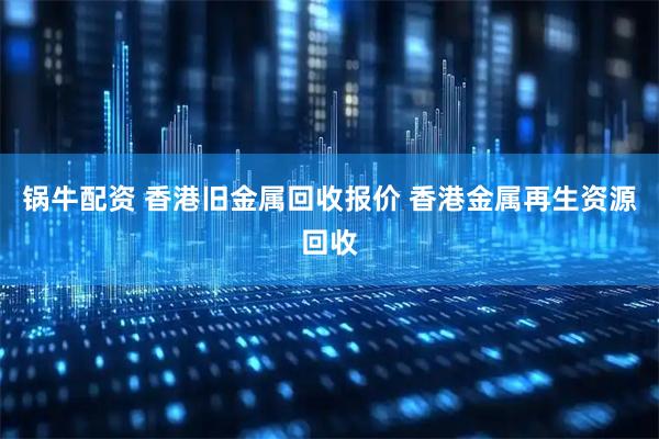 锅牛配资 香港旧金属回收报价 香港金属再生资源回收