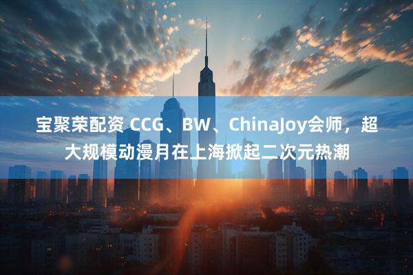 宝聚荣配资 CCG、BW、ChinaJoy会师,超大规模动漫月在上海掀起二次元热潮