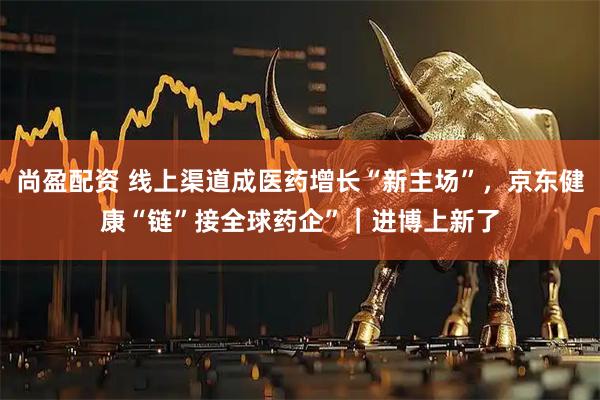 尚盈配资 线上渠道成医药增长“新主场”，京东健康“链”接全球药企”｜进博上新了