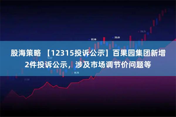 股海策略 【12315投诉公示】百果园集团新增2件投诉公示，涉及市场调节价问题等
