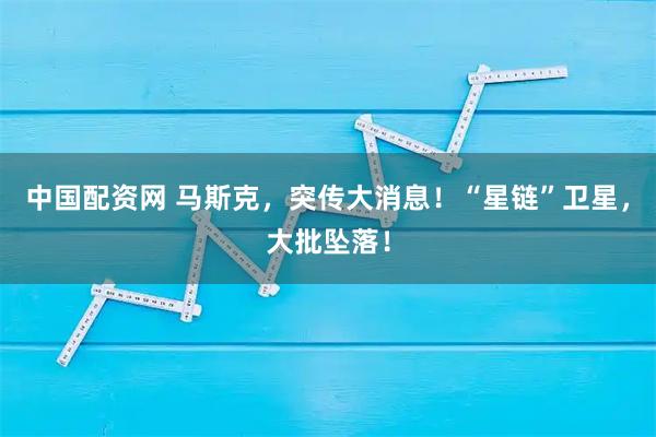 中国配资网 马斯克，突传大消息！“星链”卫星，大批坠落！