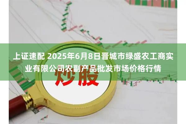上证速配 2025年6月8日晋城市绿盛农工商实业有限公司农副产品批发市场价格行情