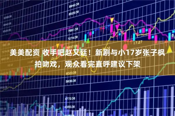 美美配资 收手吧赵又廷！新剧与小17岁张子枫拍吻戏，观众看完直呼建议下架