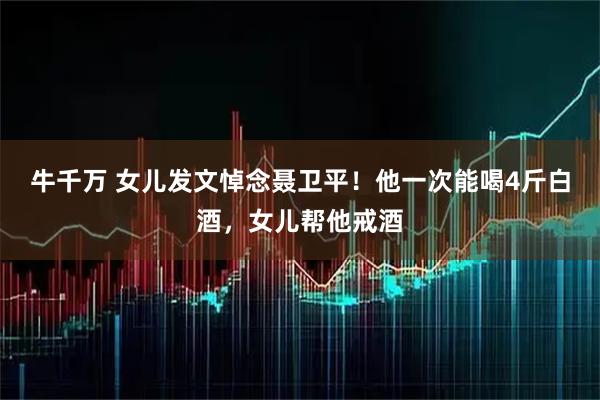 牛千万 女儿发文悼念聂卫平！他一次能喝4斤白酒，女儿帮他戒酒