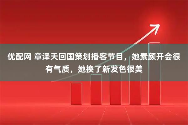 优配网 章泽天回国策划播客节目，她素颜开会很有气质，她换了新发色很美