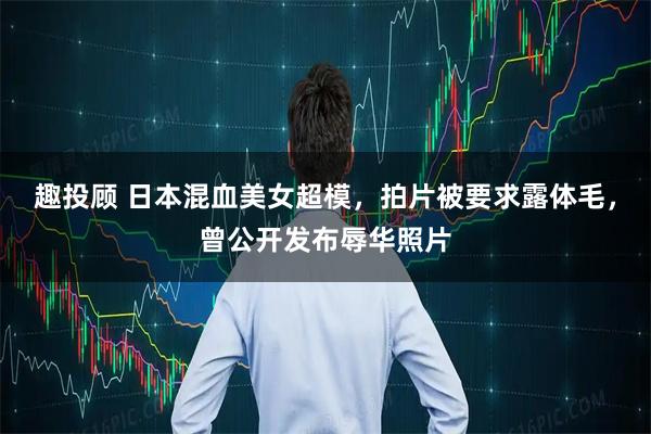 趣投顾 日本混血美女超模，拍片被要求露体毛，曾公开发布辱华照片