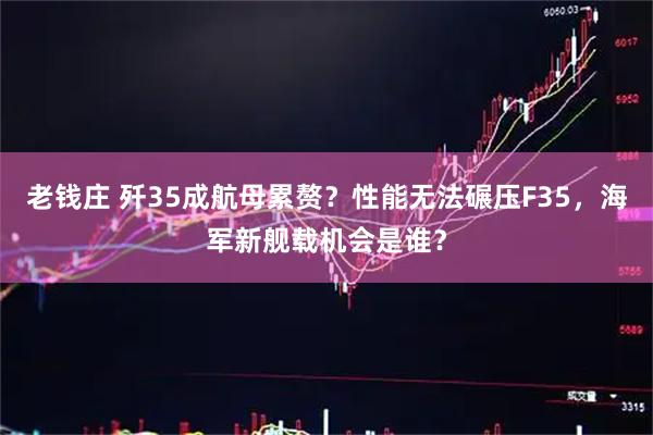 老钱庄 歼35成航母累赘？性能无法碾压F35，海军新舰载机会是谁？