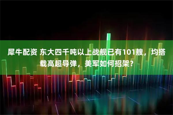 犀牛配资 东大四千吨以上战舰已有101艘，均搭载高超导弹，美军如何招架？
