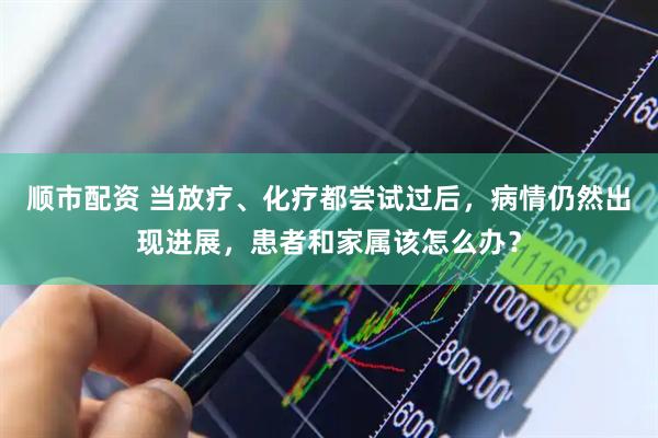 顺市配资 当放疗、化疗都尝试过后，病情仍然出现进展，患者和家属该怎么办？