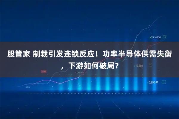 股管家 制裁引发连锁反应！功率半导体供需失衡，下游如何破局？