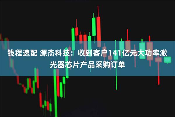 钱程速配 源杰科技：收到客户141亿元大功率激光器芯片产品采购订单