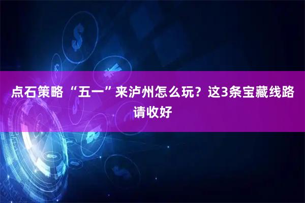 点石策略 “五一”来泸州怎么玩？这3条宝藏线路请收好