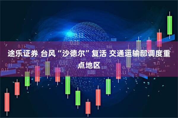 途乐证券 台风“沙德尔”复活 交通运输部调度重点地区